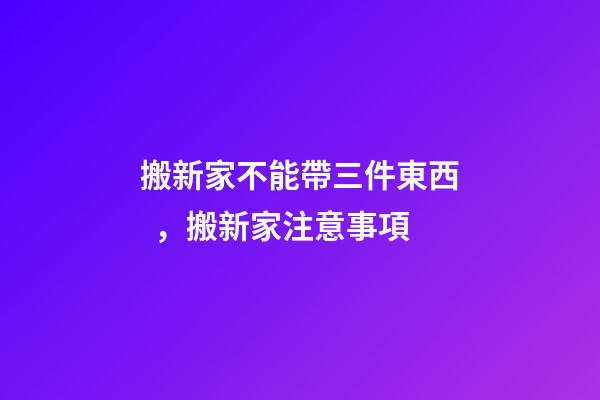 搬新家不能帶三件東西，搬新家注意事項